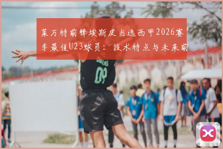 莱万特前锋埃斯皮当选西甲2026赛季最佳U23球员：技术特点与未来前景深度分析，附青训数据解析
