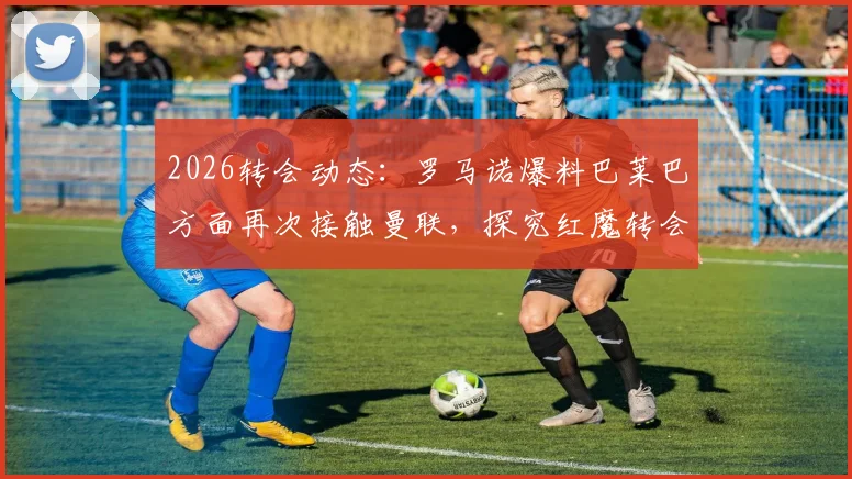 2026转会动态:罗马诺爆料巴莱巴方面再次接触曼联,探究红魔转会意向与最新进展分析