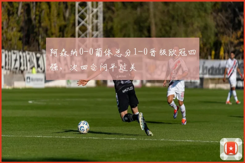 阿森纳0-0葡体总分1-0晋级欧冠四强，次回合闷平过关