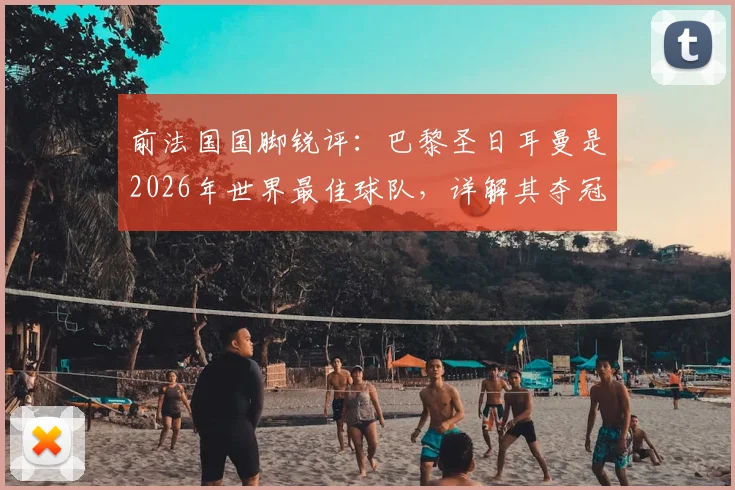 前法国国脚锐评：巴黎圣日耳曼是2026年世界最佳球队，详解其夺冠前景与阵容优势