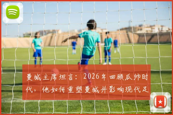 曼城主席坦言：2026年回顾瓜帅时代，他如何重塑曼城并影响现代足球战术格局