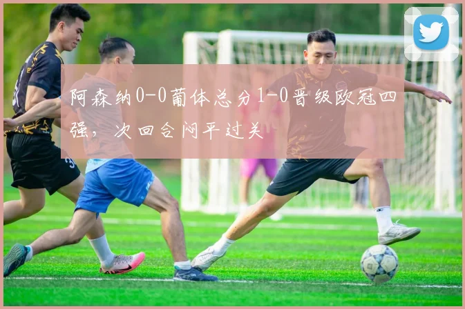 阿森纳0-0葡体总分1-0晋级欧冠四强,次回合闷平过关