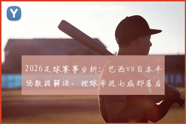 2026足球赛事分析：巴西vs日本半场数据解读，控球率近七成却落后，日本高效反击一次射正即破门