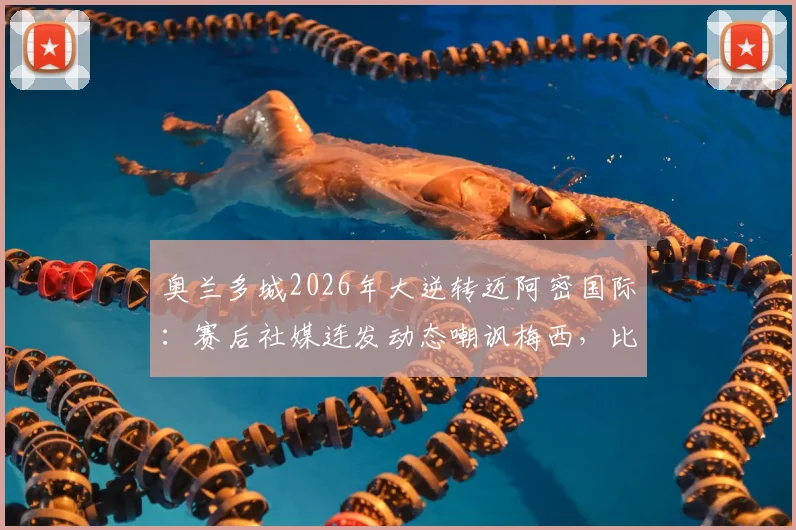 奥兰多城2026年大逆转迈阿密国际:赛后社媒连发动态嘲讽梅西,比赛回顾与争议解析