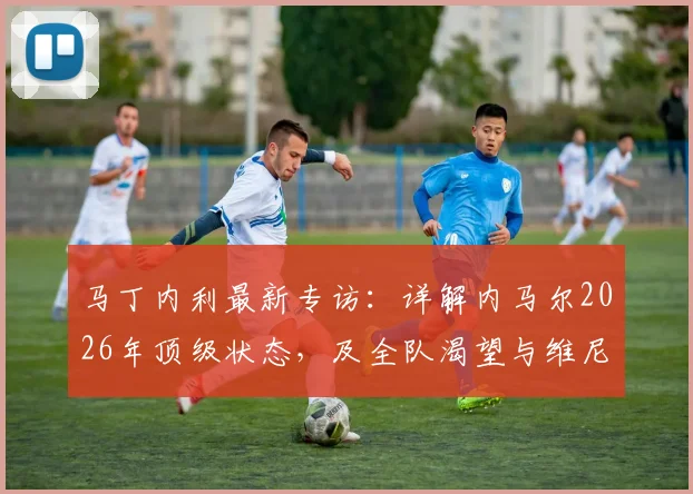 马丁内利最新专访：详解内马尔2026年顶级状态，及全队渴望与维尼修斯合作背后的原因
