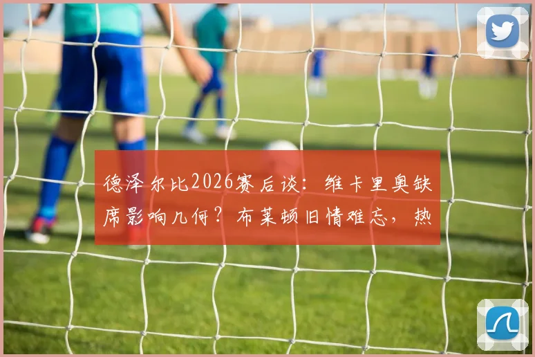 德泽尔比2026赛后谈:维卡里奥缺席影响几何?布莱顿旧情难忘,热刺目标唯有取胜