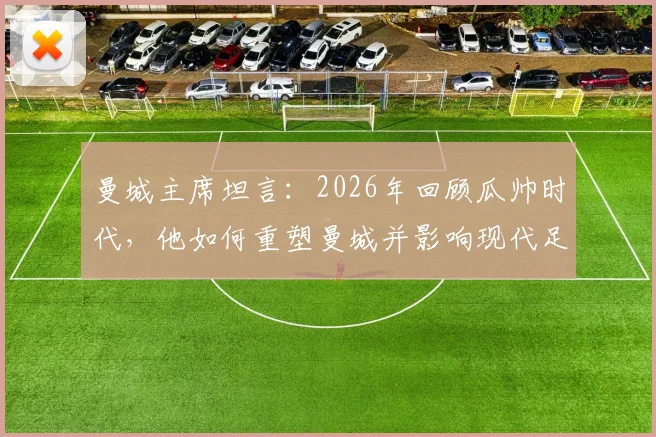 曼城主席坦言:2026年回顾瓜帅时代,他如何重塑曼城并影响现代足球战术格局