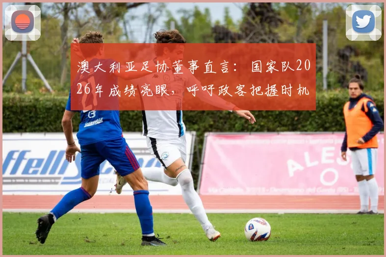 澳大利亚足协董事直言：国家队2026年成绩亮眼，呼吁政客把握时机增加足球投资
