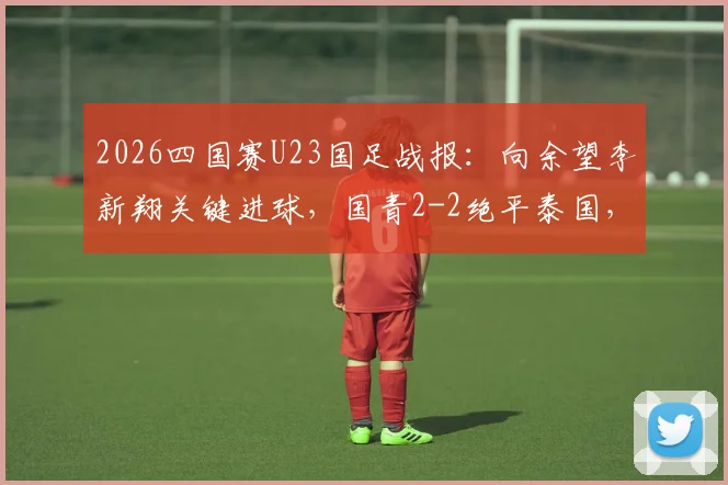 2026四国赛U23国足战报：向余望李新翔关键进球，国青2-2绝平泰国，未来阵容深度解析