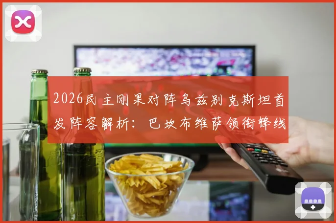 2026民主刚果对阵乌兹别克斯坦首发阵容解析：巴坎布维萨领衔锋线，胡桑诺夫坐镇后防