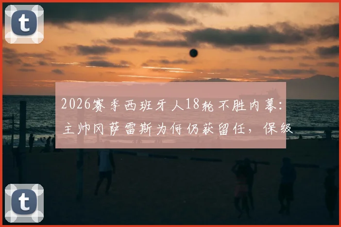 2026赛季西班牙人18轮不胜内幕：主帅冈萨雷斯为何仍获留任，保级前景深度分析