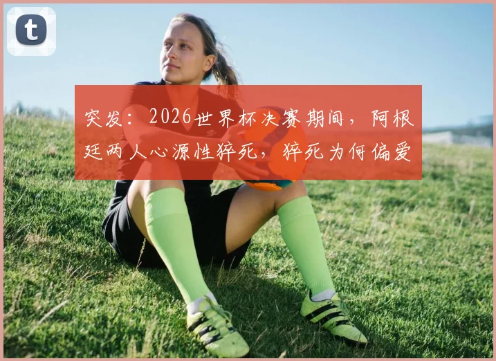 突发：2026世界杯决赛期间，阿根廷两人心源性猝死，猝死为何偏爱激动时刻？