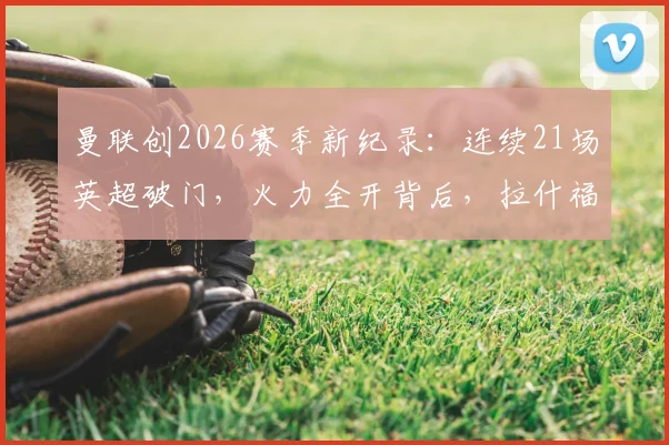 曼联创2026赛季新纪录：连续21场英超破门，火力全开背后，拉什福德&加纳乔谁才是关键先生？附英超历史连续进球榜对比