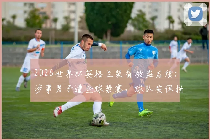 2026世界杯英格兰装备被盗后续:涉事男子遭全球禁赛,球队安保措施全面升级引关注