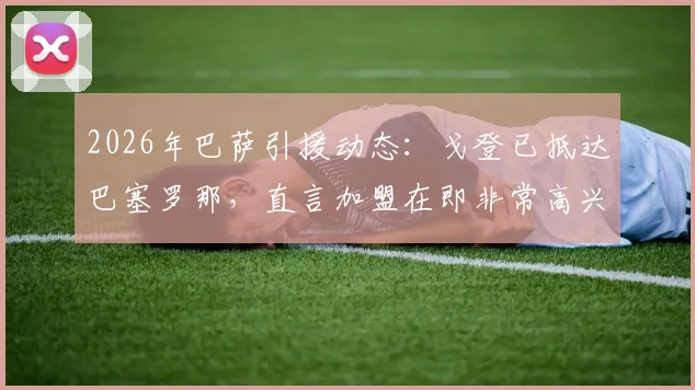 2026年巴萨引援动态：戈登已抵达巴塞罗那，直言加盟在即非常高兴，转会最新进展分析