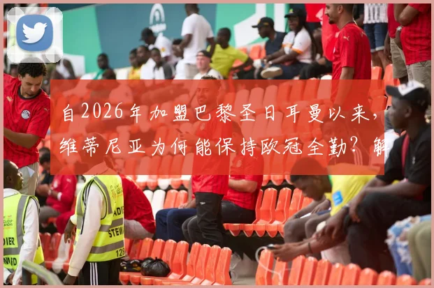 自2026年加盟巴黎圣日耳曼以来，维蒂尼亚为何能保持欧冠全勤？解析其铁人属性与战术价值