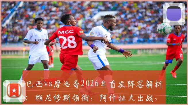 巴西vs摩洛哥2026年首发阵容解析：维尼修斯领衔，阿什拉夫出战，内马尔缺阵影响几何