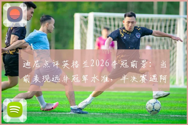 迪尼点评英格兰2026夺冠前景:当前表现远非冠军水准,半决赛遇阿根廷或止步