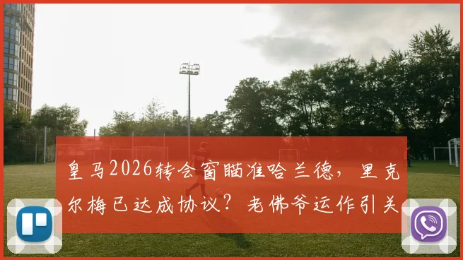 皇马2026转会窗瞄准哈兰德，里克尔梅已达成协议？老佛爷运作引关注
