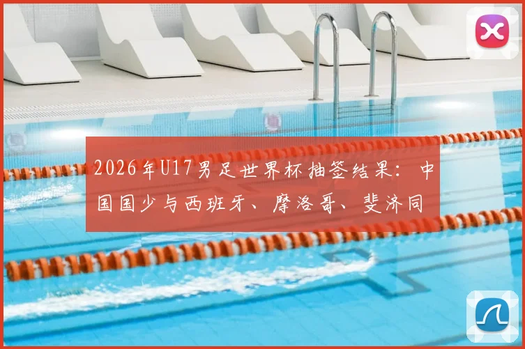 2026年U17男足世界杯抽签结果：中国国少与西班牙、摩洛哥、斐济同组，附小组赛程及出线形势全面解读