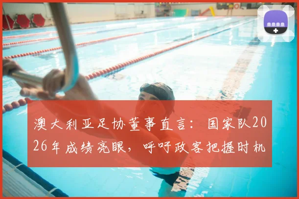 澳大利亚足协董事直言：国家队2026年成绩亮眼，呼吁政客把握时机增加足球投资