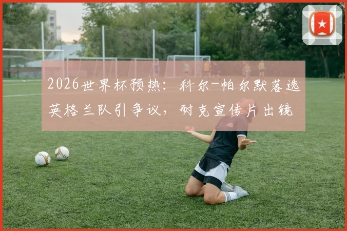 2026世界杯预热：科尔-帕尔默落选英格兰队引争议，耐克宣传片出镜更显尴尬，解析球员选拔与商业曝光