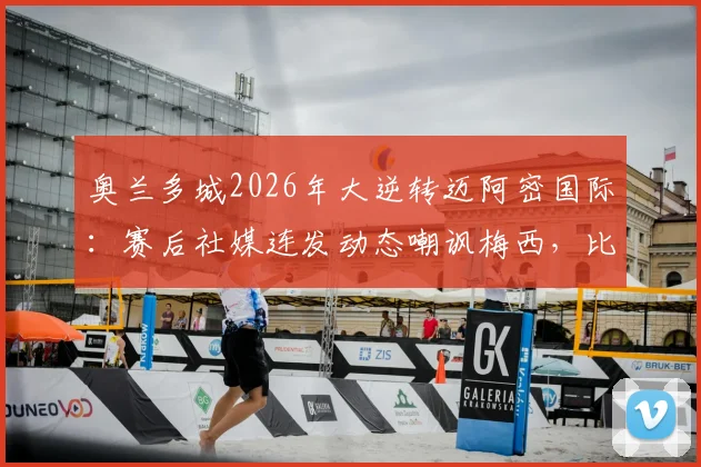 奥兰多城2026年大逆转迈阿密国际：赛后社媒连发动态嘲讽梅西，比赛回顾与争议解析