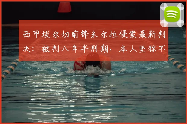 西甲埃尔切前锋米尔性侵案最新判决：被判八年半刑期，本人坚称不同意，2026年能否出狱引关注