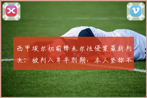 西甲埃尔切前锋米尔性侵案最新判决：被判八年半刑期，本人坚称不同意，2026年能否出狱引关注
