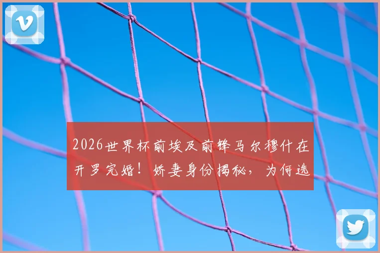 2026世界杯前埃及前锋马尔穆什在开罗完婚！娇妻身份揭秘，为何选在此时大婚？