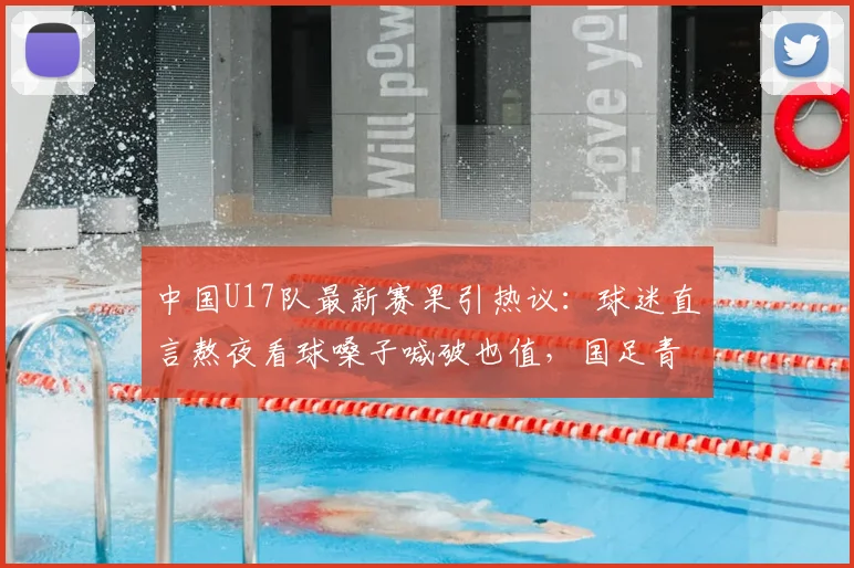 中国U17队最新赛果引热议：球迷直言熬夜看球嗓子喊破也值，国足青训未来可期