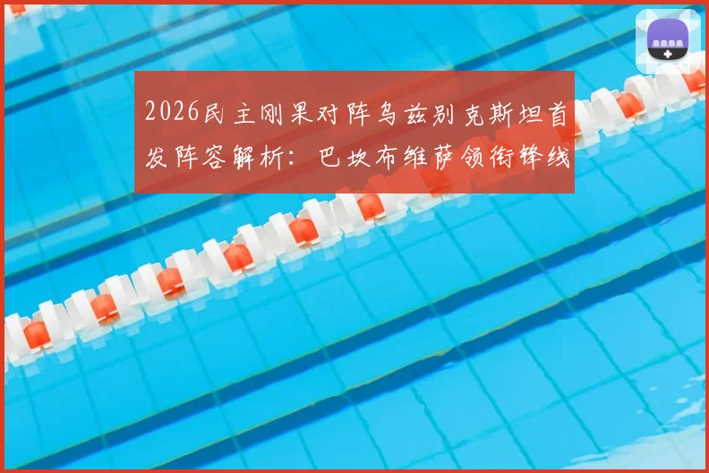 2026民主刚果对阵乌兹别克斯坦首发阵容解析：巴坎布维萨领衔锋线，胡桑诺夫坐镇后防
