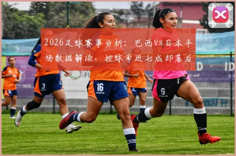2026足球赛事分析:巴西vs日本半场数据解读,控球率近七成却落后,日本高效反击一次射正即破门