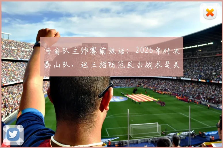 河南队主帅赛前放话：2026年对决泰山队，这三招防范反击战术是关键，进攻侵略性化解指南
