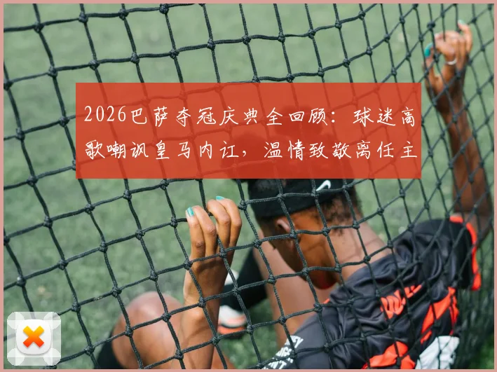 2026巴萨夺冠庆典全回顾:球迷高歌嘲讽皇马内讧,温情致敬离任主帅弗里克之父