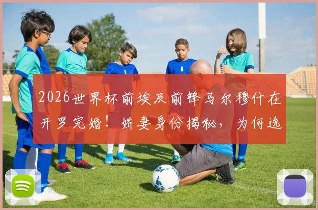 2026世界杯前埃及前锋马尔穆什在开罗完婚！娇妻身份揭秘，为何选在此时大婚？