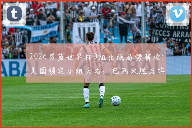 2026男篮世界杯D组出线局势解读:美国锁定小组头名,巴西大胜后实力榜紧追西班牙