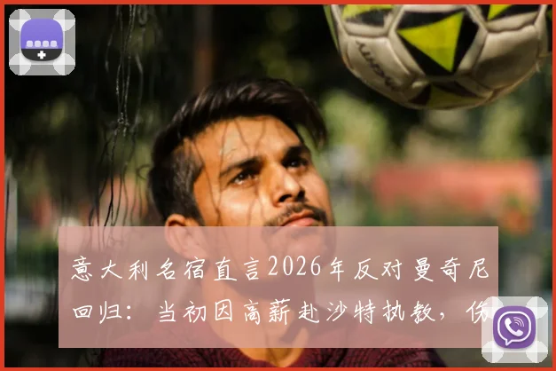 意大利名宿直言2026年反对曼奇尼回归：当初因高薪赴沙特执教，伤了球迷和球队的心
