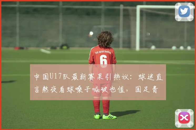 中国U17队最新赛果引热议：球迷直言熬夜看球嗓子喊破也值，国足青训未来可期
