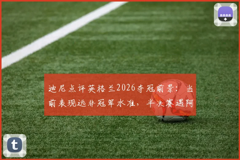 迪尼点评英格兰2026夺冠前景：当前表现远非冠军水准，半决赛遇阿根廷或止步