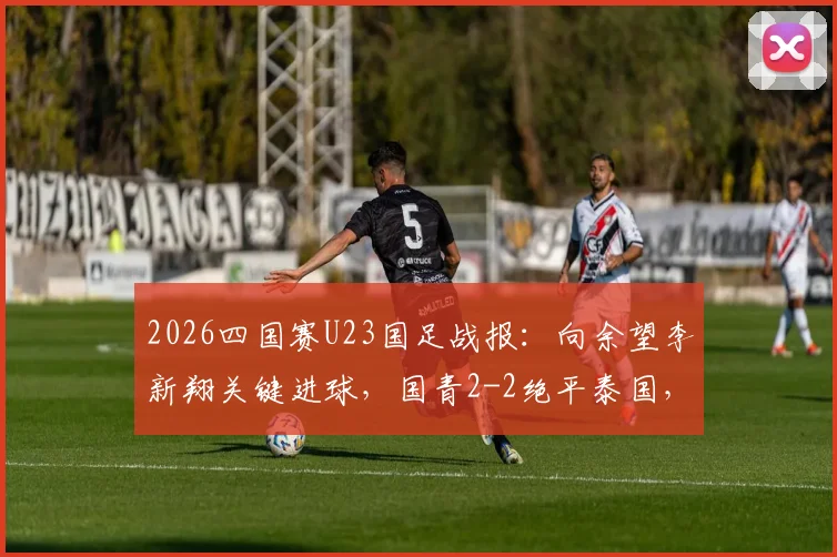 2026四国赛U23国足战报：向余望李新翔关键进球，国青2-2绝平泰国，未来阵容深度解析