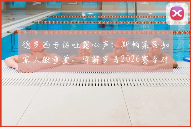 德罗西专访吐露心声：斯帕莱蒂如家人般重要，详解罗马2026赛季对阵尤文图斯的关键策略与拿分决心