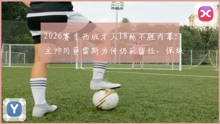 2026赛季西班牙人18轮不胜内幕：主帅冈萨雷斯为何仍获留任，保级前景深度分析