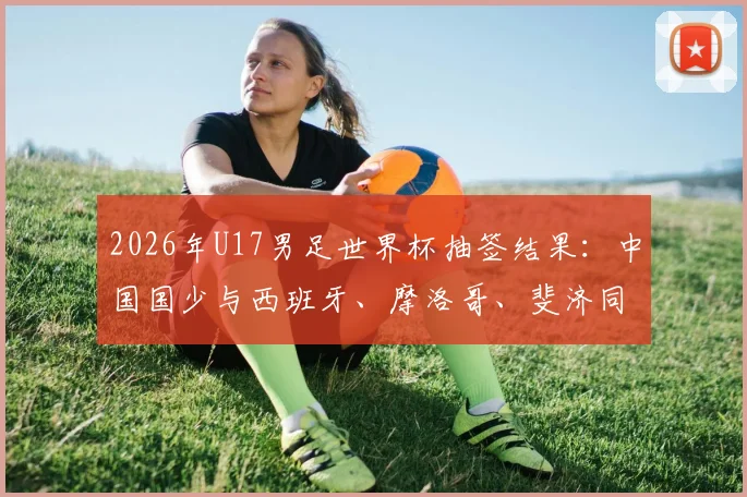 2026年U17男足世界杯抽签结果：中国国少与西班牙、摩洛哥、斐济同组，附小组赛程及出线形势全面解读