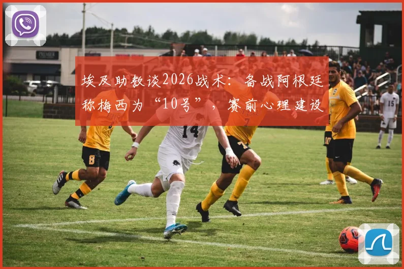 埃及助教谈2026战术：备战阿根廷称梅西为“10号”，赛前心理建设与消除球星恐惧方法详解