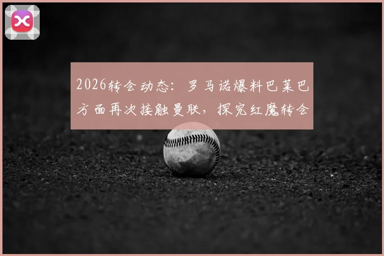 2026转会动态:罗马诺爆料巴莱巴方面再次接触曼联,探究红魔转会意向与最新进展分析