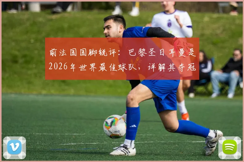 前法国国脚锐评:巴黎圣日耳曼是2026年世界最佳球队,详解其夺冠前景与阵容优势