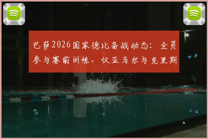 巴萨2026国家德比备战动态：全员参与赛前训练，仅亚马尔与克里斯滕森缺席引关注