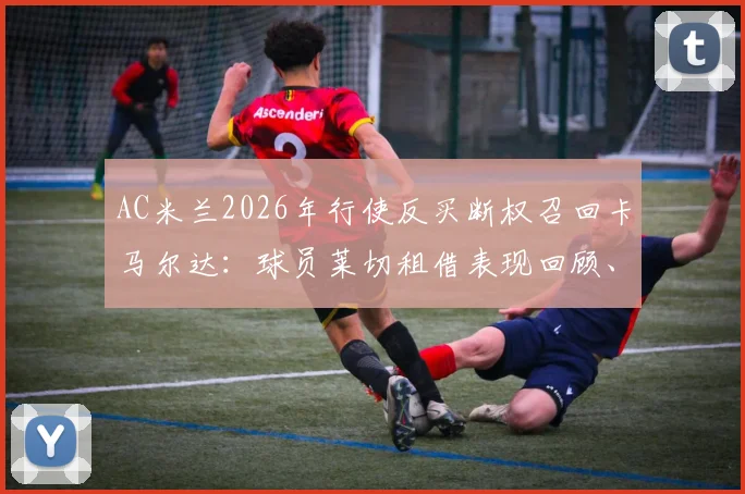 AC米兰2026年行使反买断权召回卡马尔达：球员莱切租借表现回顾、回归前景及条款细节解读